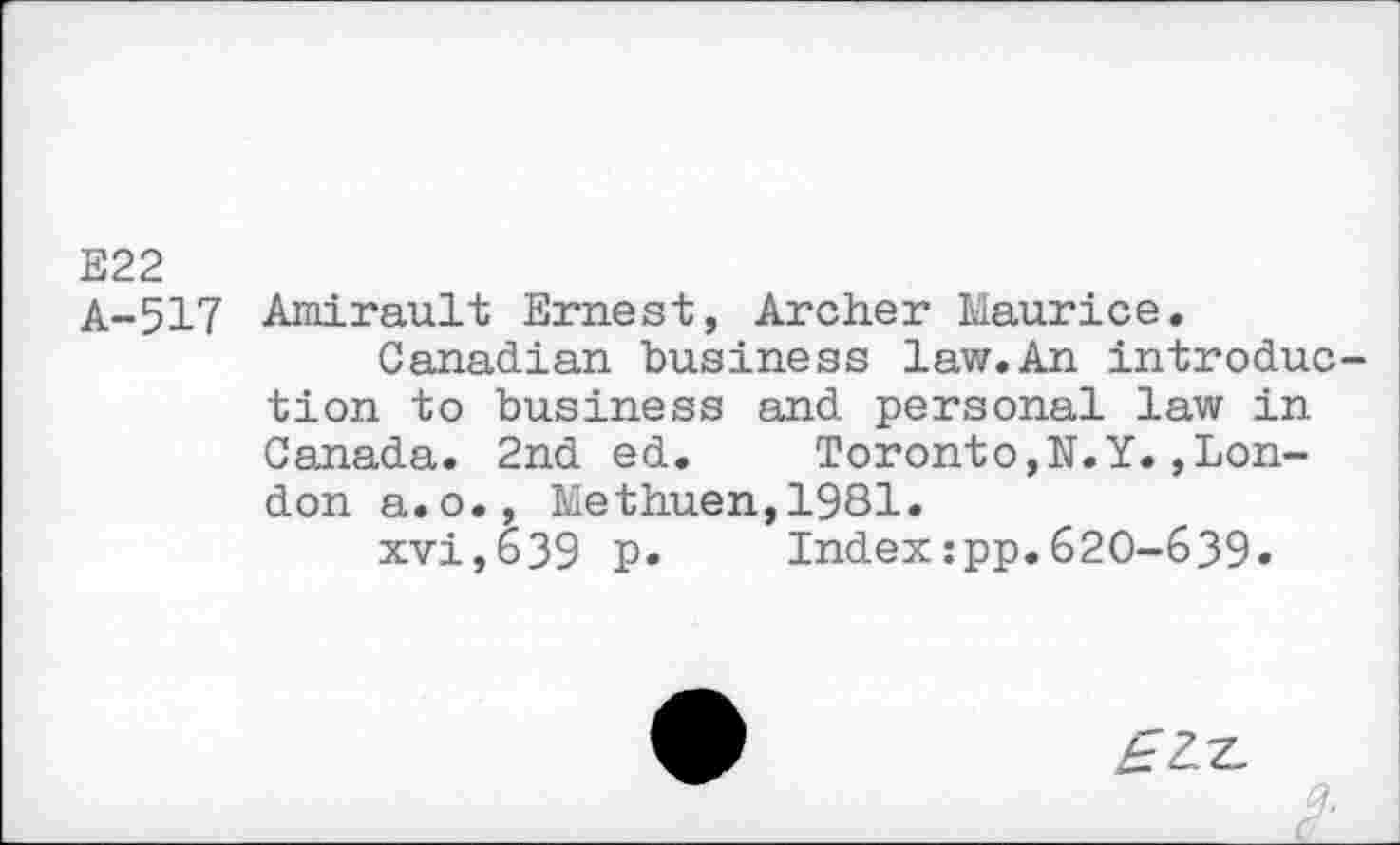 ﻿E22
A-S!? Amirault Ernest, Archer Maurice.
Canadian business law.An introduction to business and personal law in Canada. 2nd ed. Toronto,N.Y.Rondon a.o., Methuen,1981.
xvi,639 p. Index:pp.620-639»